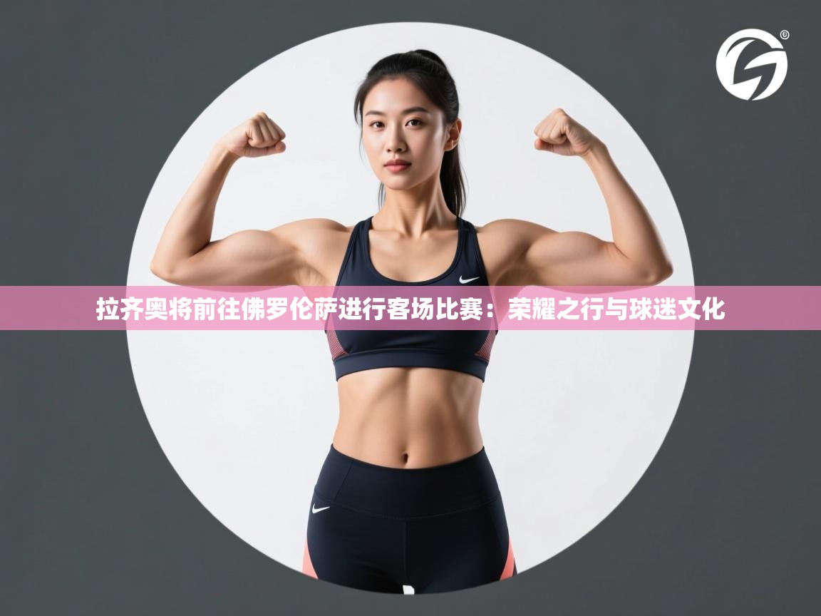 拉齐奥将前往佛罗伦萨进行客场比赛：荣耀之行与球迷文化